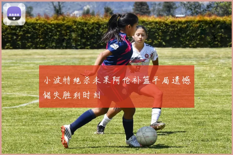 小波特绝杀未果阿伦补篮平局遗憾错失胜利时刻