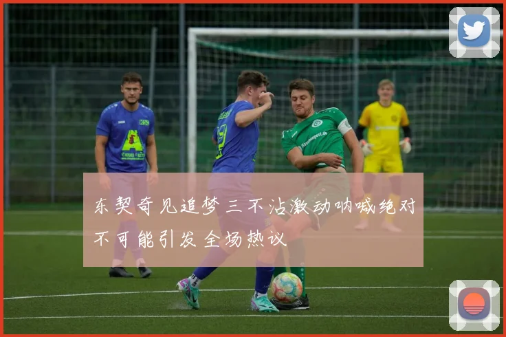 东契奇见追梦三不沾激动呐喊绝对不可能引发全场热议