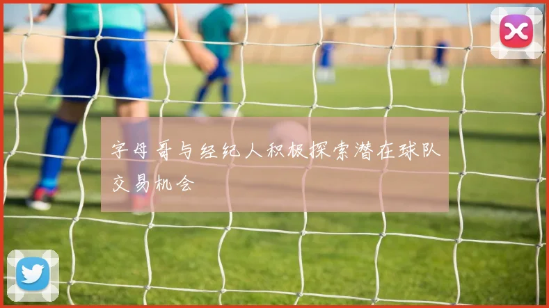 字母哥与经纪人积极探索潜在球队交易机会