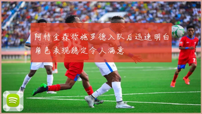 阿特金森称施罗德入队后迅速明白角色表现稳定令人满意