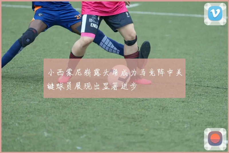 小西蒙尼崭露头角成为马竞阵中关键球员展现出显著进步
