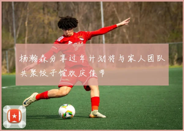 杨瀚森分享过年计划将与家人团队共聚饺子馆欢庆佳节