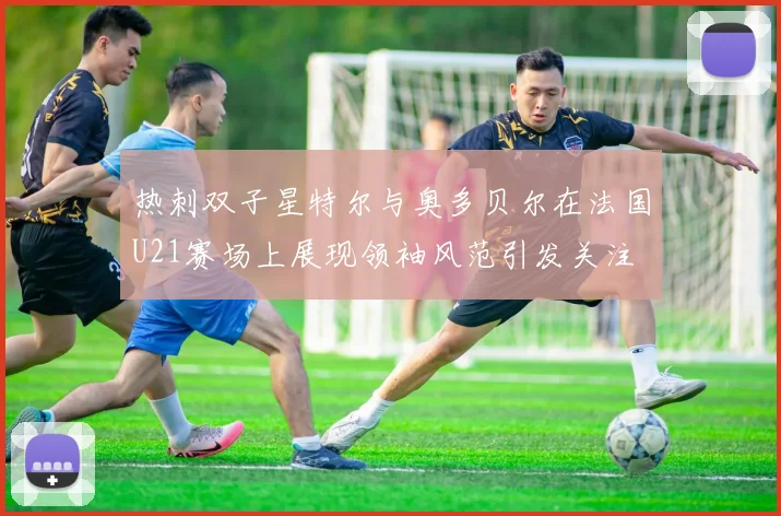 热刺双子星特尔与奥多贝尔在法国U21赛场上展现领袖风范引发关注