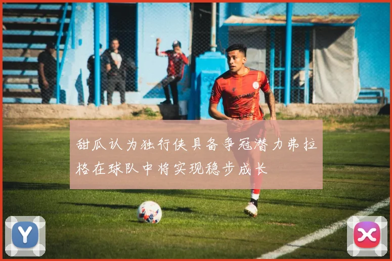 甜瓜认为独行侠具备争冠潜力弗拉格在球队中将实现稳步成长