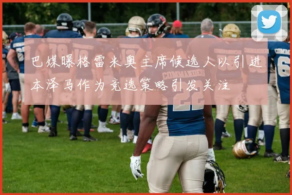 巴媒曝格雷米奥主席候选人以引进本泽马作为竞选策略引发关注