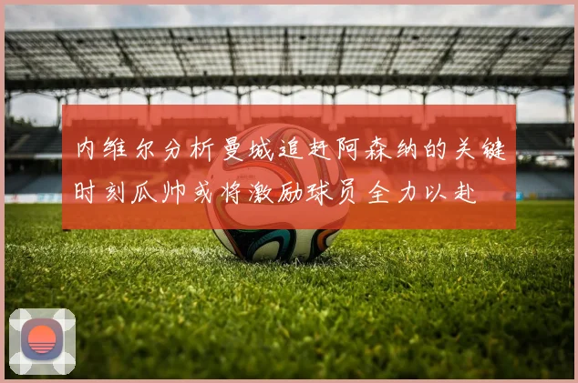 内维尔分析曼城追赶阿森纳的关键时刻瓜帅或将激励球员全力以赴