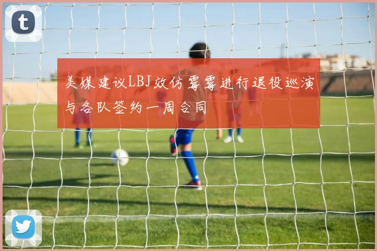 美媒建议LBJ效仿霉霉进行退役巡演与各队签约一周合同