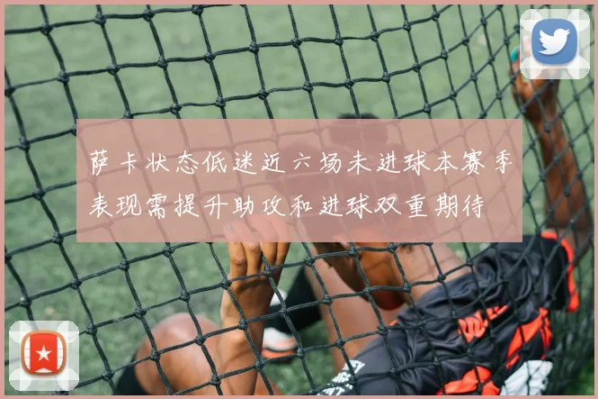 萨卡状态低迷近六场未进球本赛季表现需提升助攻和进球双重期待