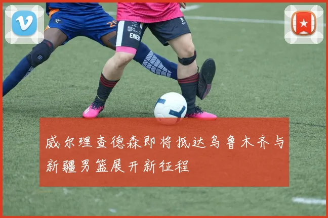 威尔理查德森即将抵达乌鲁木齐与新疆男篮展开新征程