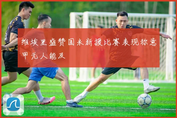 维埃里盛赞国米新援比赛表现称意甲无人能及