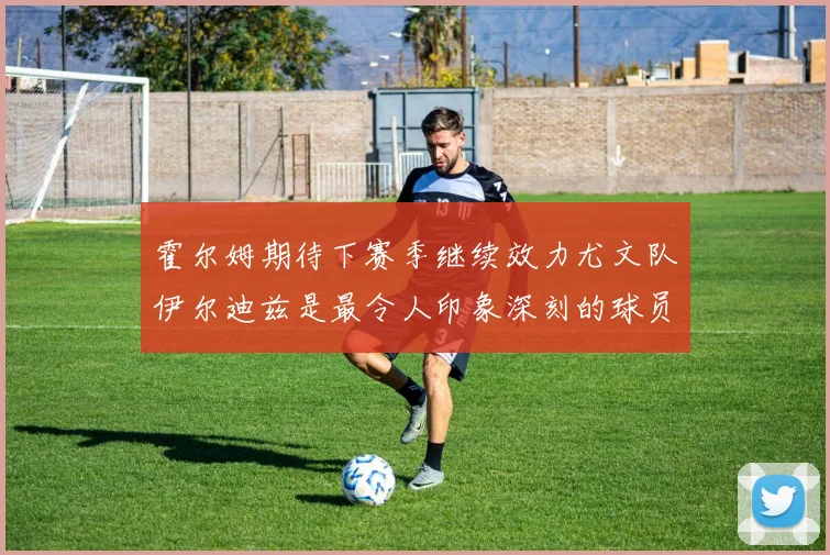 霍尔姆期待下赛季继续效力尤文队伊尔迪兹是最令人印象深刻的球员
