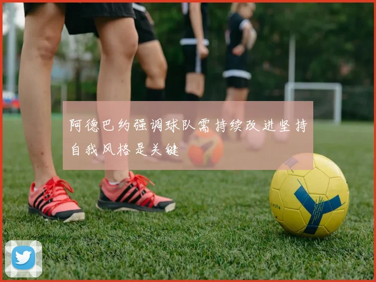 阿德巴约强调球队需持续改进坚持自我风格是关键