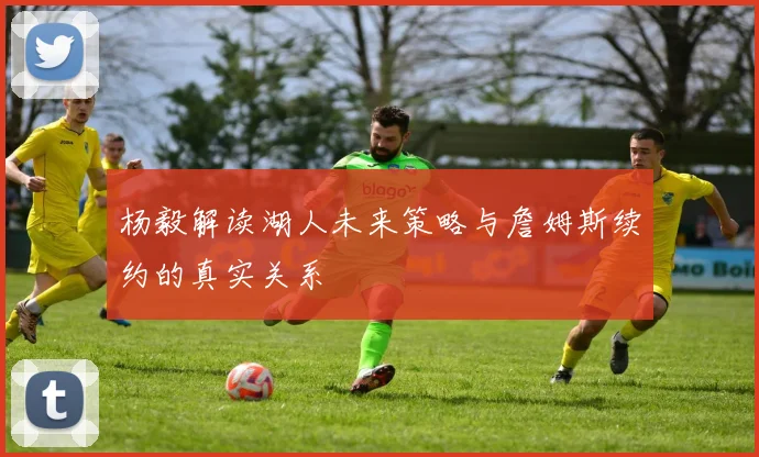 杨毅解读湖人未来策略与詹姆斯续约的真实关系