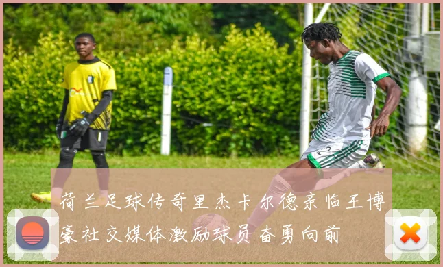 荷兰足球传奇里杰卡尔德亲临王博豪社交媒体激励球员奋勇向前