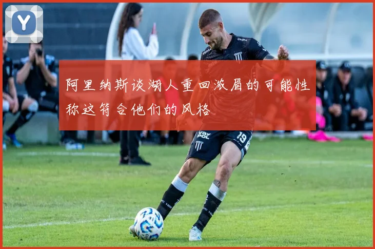 阿里纳斯谈湖人重回浓眉的可能性称这符合他们的风格