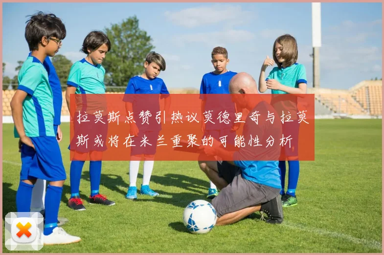 拉莫斯点赞引热议莫德里奇与拉莫斯或将在米兰重聚的可能性分析