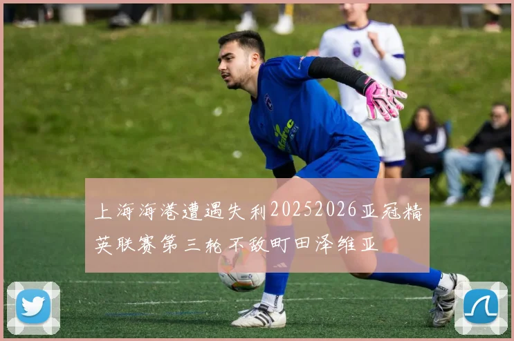 上海海港遭遇失利20252026亚冠精英联赛第三轮不敌町田泽维亚