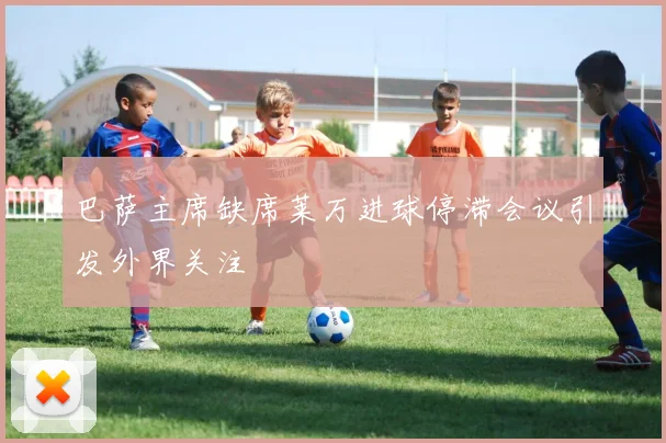 巴萨主席缺席莱万进球停滞会议引发外界关注