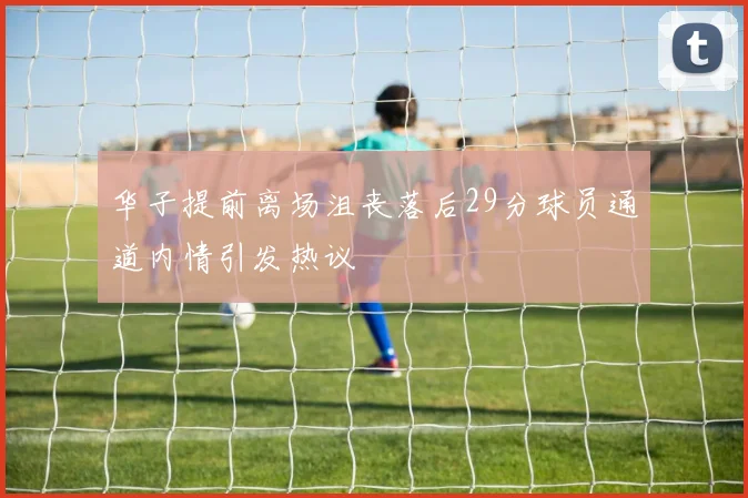 华子提前离场沮丧落后29分球员通道内情引发热议