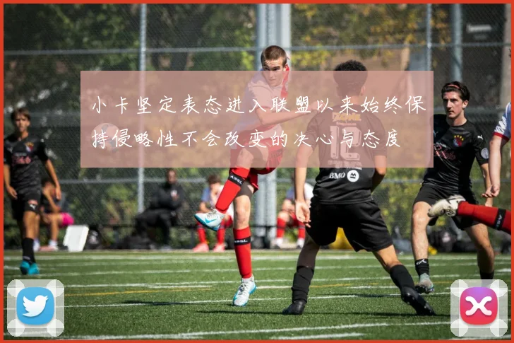 小卡坚定表态进入联盟以来始终保持侵略性不会改变的决心与态度