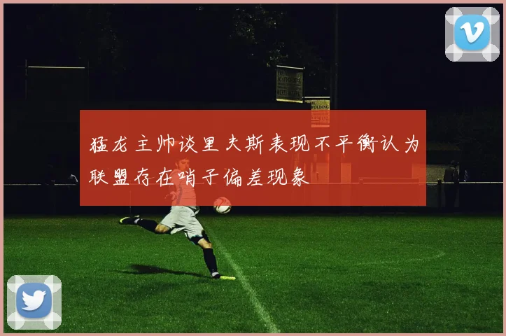 猛龙主帅谈里夫斯表现不平衡认为联盟存在哨子偏差现象