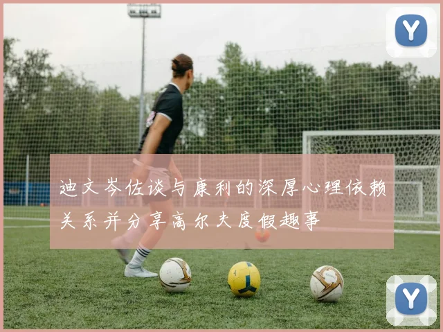 迪文岑佐谈与康利的深厚心理依赖关系并分享高尔夫度假趣事