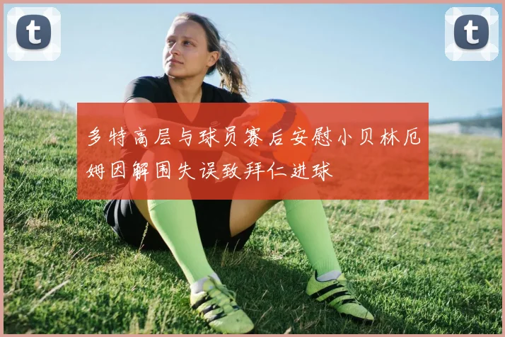 多特高层与球员赛后安慰小贝林厄姆因解围失误致拜仁进球