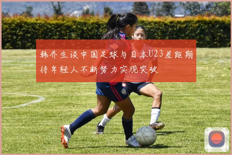 韩乔生谈中国足球与日本U23差距期待年轻人不断努力实现突破