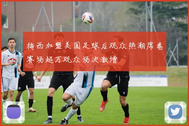 梅西加盟美国足球后观众热潮席卷赛场超万观众场次激增