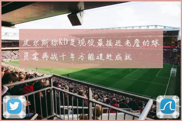 皮尔斯称KD是现役最接近老詹的球员需再战十年方能追赶成就