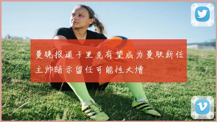 曼晚报道卡里克有望成为曼联新任主帅暗示留任可能性大增