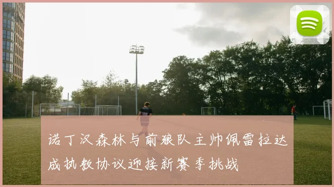 诺丁汉森林与前狼队主帅佩雷拉达成执教协议迎接新赛季挑战