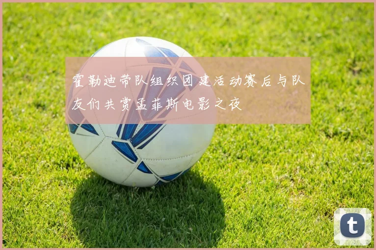霍勒迪带队组织团建活动赛后与队友们共赏孟菲斯电影之夜