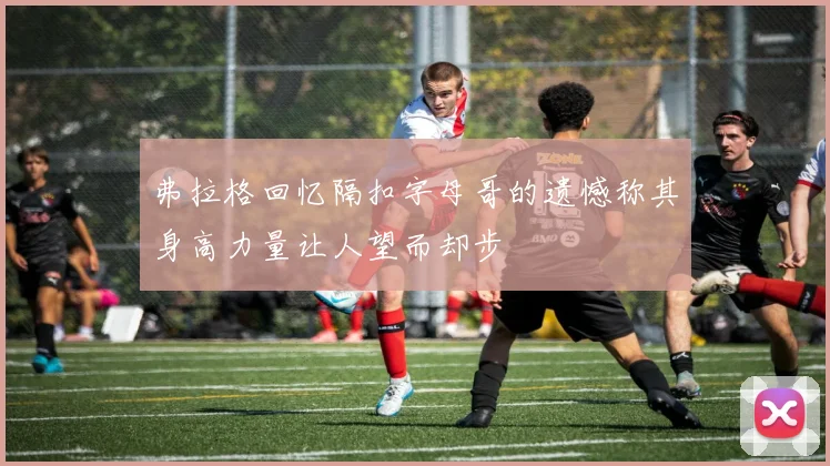 弗拉格回忆隔扣字母哥的遗憾称其身高力量让人望而却步