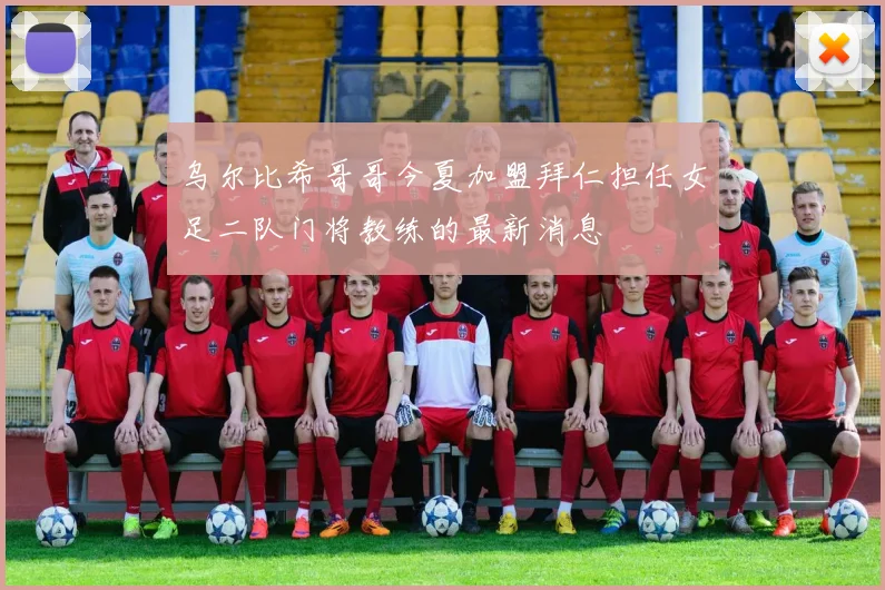乌尔比希哥哥今夏加盟拜仁担任女足二队门将教练的最新消息