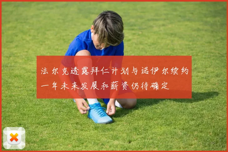 法尔克透露拜仁计划与诺伊尔续约一年未来发展和薪资仍待确定