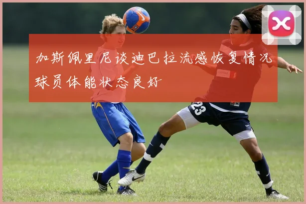 加斯佩里尼谈迪巴拉流感恢复情况球员体能状态良好