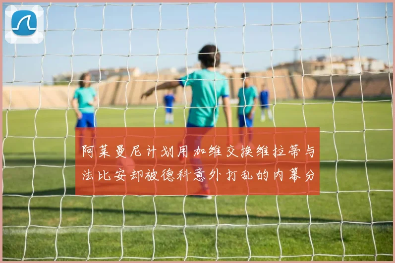 阿莱曼尼计划用加维交换维拉蒂与法比安却被德科意外打乱的内幕分析